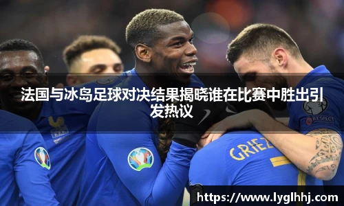 法国与冰岛足球对决结果揭晓谁在比赛中胜出引发热议
